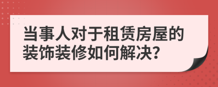 当事人对于租赁房屋的装饰装修如何解决？