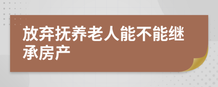 放弃抚养老人能不能继承房产