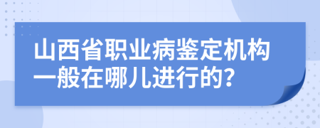 山西省职业病鉴定机构一般在哪儿进行的？