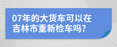 07年的大货车可以在吉林市重新检车吗?