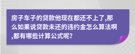 房子车子的贷款他现在都还不上了,那么如果说贷款未还的违约金怎么算法啊,都有哪些计算公式呢？