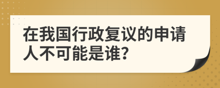 在我国行政复议的申请人不可能是谁？