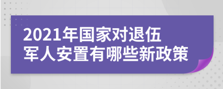 2021年国家对退伍军人安置有哪些新政策