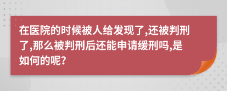 在医院的时候被人给发现了,还被判刑了,那么被判刑后还能申请缓刑吗,是如何的呢？