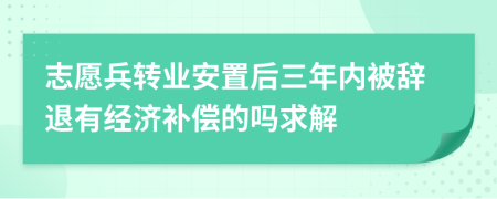 志愿兵转业安置后三年内被辞退有经济补偿的吗求解