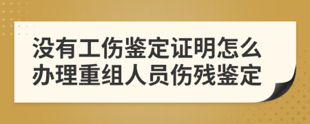 没有工伤鉴定证明怎么办理重组人员伤残鉴定