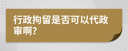 行政拘留是否可以代政审啊？