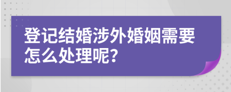 登记结婚涉外婚姻需要怎么处理呢？