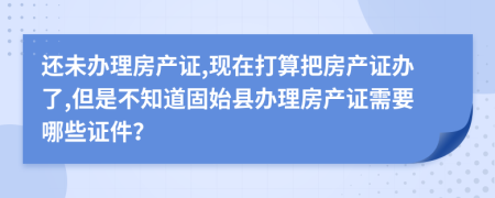 还未办理房产证,现在打算把房产证办了,但是不知道固始县办理房产证需要哪些证件？