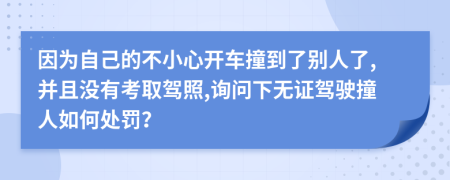 因为自己的不小心开车撞到了别人了,并且没有考取驾照,询问下无证驾驶撞人如何处罚？