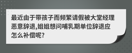 最近由于带孩子而频繁请假被大堂经理恶意辞退,姐姐想问哺乳期单位辞退应怎么补偿呢?