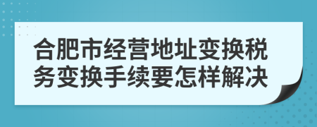 合肥市经营地址变换税务变换手续要怎样解决