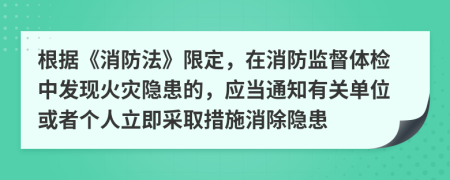 根据《消防法》限定，在消防监督体检中发现火灾隐患的，应当通知有关单位或者个人立即采取措施消除隐患