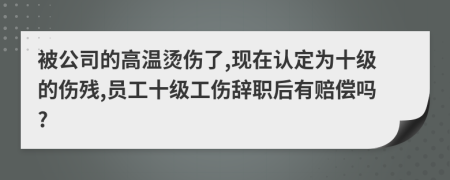 被公司的高温烫伤了,现在认定为十级的伤残,员工十级工伤辞职后有赔偿吗?