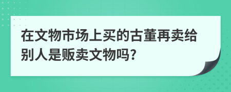 在文物市场上买的古董再卖给别人是贩卖文物吗?