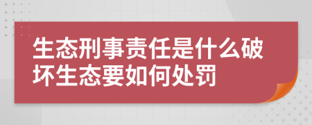 生态刑事责任是什么破坏生态要如何处罚