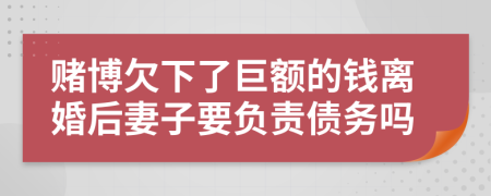 赌博欠下了巨额的钱离婚后妻子要负责债务吗