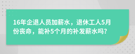 16年企退人员加薪水，退休工人5月份丧命，能补5个月的补发薪水吗？