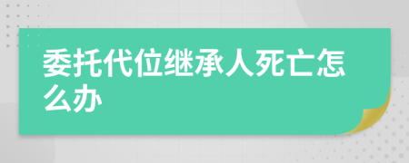 委托代位继承人死亡怎么办