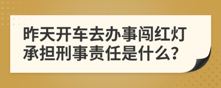 昨天开车去办事闯红灯承担刑事责任是什么？