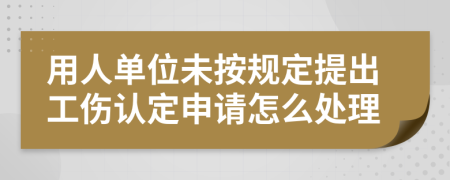 用人单位未按规定提出工伤认定申请怎么处理