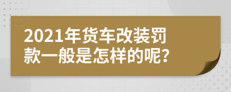 2021年货车改装罚款一般是怎样的呢？