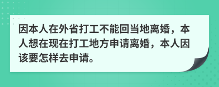 因本人在外省打工不能回当地离婚，本人想在现在打工地方申请离婚，本人因该要怎样去申请。