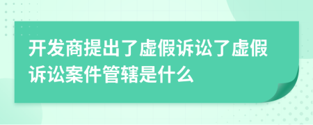 开发商提出了虚假诉讼了虚假诉讼案件管辖是什么