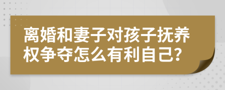 离婚和妻子对孩子抚养权争夺怎么有利自己？