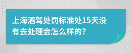 上海酒驾处罚标准处15天没有去处理会怎么样的？