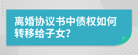 离婚协议书中债权如何转移给子女？