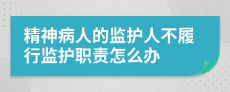 精神病人的监护人不履行监护职责怎么办