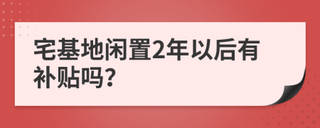 宅基地闲置2年以后有补贴吗？