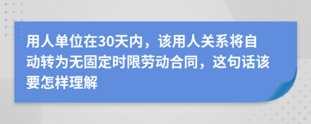 用人单位在30天内，该用人关系将自动转为无固定时限劳动合同，这句话该要怎样理解