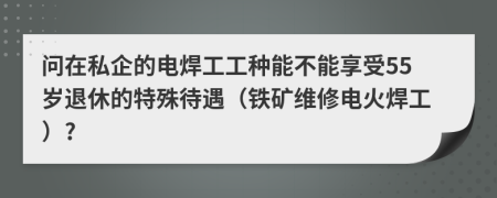 问在私企的电焊工工种能不能享受55岁退休的特殊待遇（铁矿维修电火焊工）?