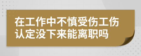 在工作中不慎受伤工伤认定没下来能离职吗