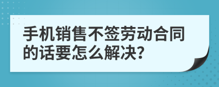 手机销售不签劳动合同的话要怎么解决？