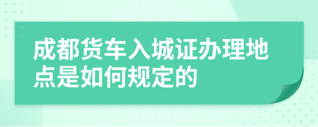 成都货车入城证办理地点是如何规定的