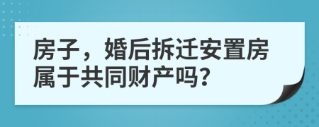 房子，婚后拆迁安置房属于共同财产吗？