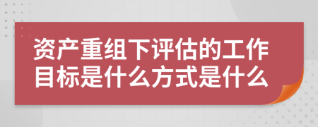 资产重组下评估的工作目标是什么方式是什么