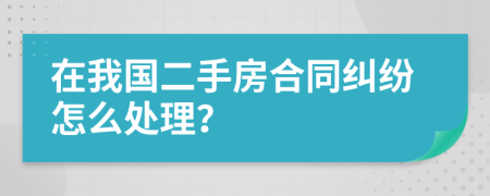 在我国二手房合同纠纷怎么处理？