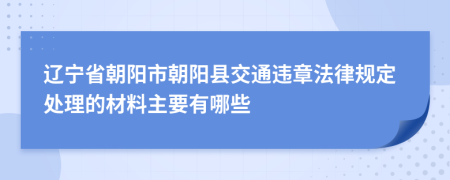 辽宁省朝阳市朝阳县交通违章法律规定处理的材料主要有哪些