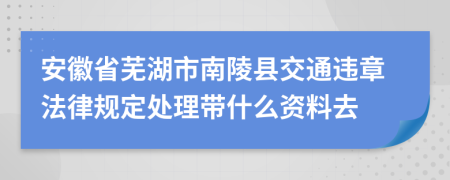 安徽省芜湖市南陵县交通违章法律规定处理带什么资料去