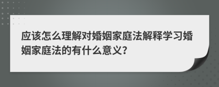 应该怎么理解对婚姻家庭法解释学习婚姻家庭法的有什么意义？