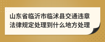 山东省临沂市临沭县交通违章法律规定处理到什么地方处理