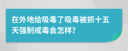 在外地给吸毒了吸毒被抓十五天强制戒毒会怎样？