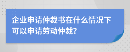 企业申请仲裁书在什么情况下可以申请劳动仲裁？