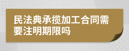 民法典承揽加工合同需要注明期限吗