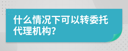 什么情况下可以转委托代理机构？