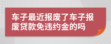 车子最近报废了车子报废贷款免违约金的吗